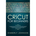 Cricut For Beginners: A Beginner's Guide to Mastering Your Cricut Machine. A Step-by-Step Guide with Illustrated and Detailed Practical Exam