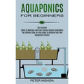 Aquaponics for Beginners: The Ultimate Step-by-step Guide to Building Your Own Aquaponics System (The Ultimate Guide to Maintain and Grow Variou
