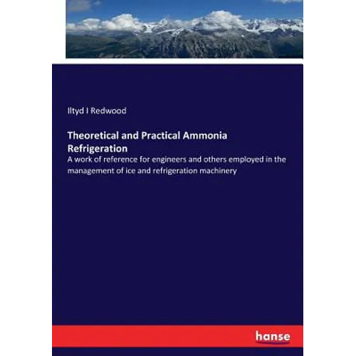 Theoretical and Practical Ammonia Refrigeration: A work of reference for engineers and others employed in the management of ice and refrigeration mach