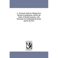 A Practical Guide for Making Post-Mortem Examinations, and for the Study of Morbid Anatomy, with Directions for Embalming the Dead, and for the Pres