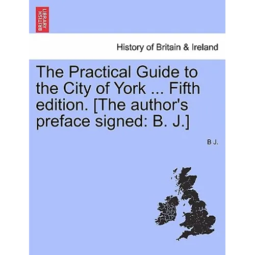 The Practical Guide to the City of York ... Fifth Edition. [The Author's Preface Signed: B. J.]