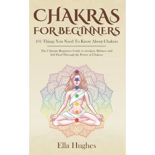 Chakras for Beginners: 101 Things You Need To Know About Chakras. The Ultimate Beginners Guide to Awaken, Balance and Self Heal Through the P