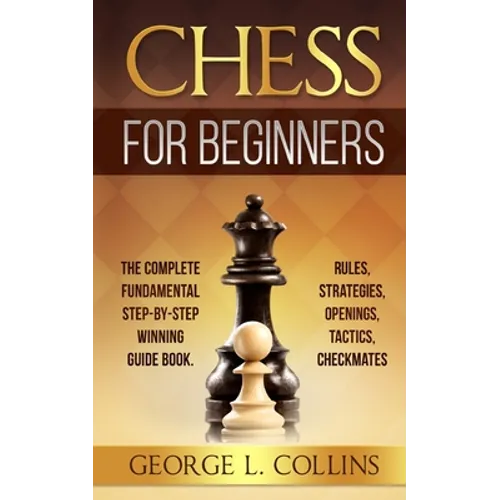 Chess for Beginners: The Complete Fundamental Step-By-Step Winning Guide Book. Rules, Strategies, Openings, Tactics, Checkmates