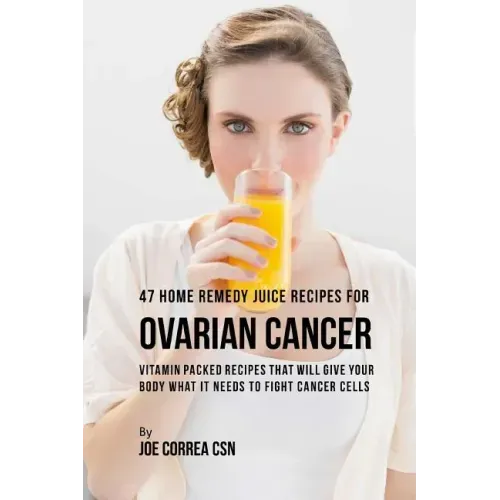 47 Home Remedy Juice Recipes for Ovarian Cancer: Vitamin Packed Recipes That Will Give Your Body What It Needs to Fight Cancer Cells