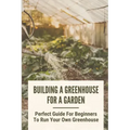 Building A Greenhouse For A Garden: Perfect Guide For Beginners To Run Your Own Greenhouse: How To Build A Greenhouse In Detail