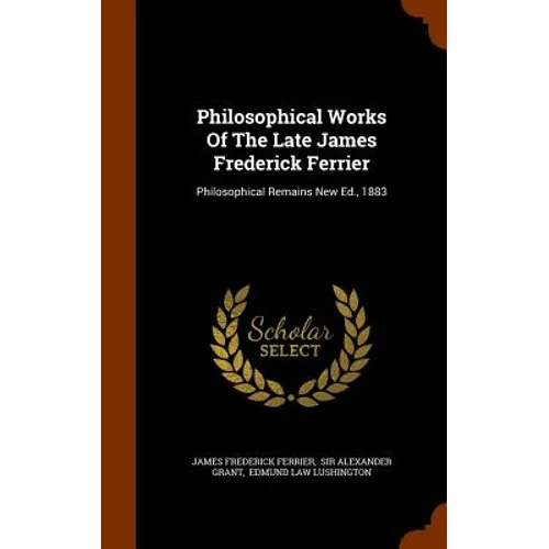 Philosophical Works Of The Late James Frederick Ferrier: Philosophical Remains New Ed., 1883
