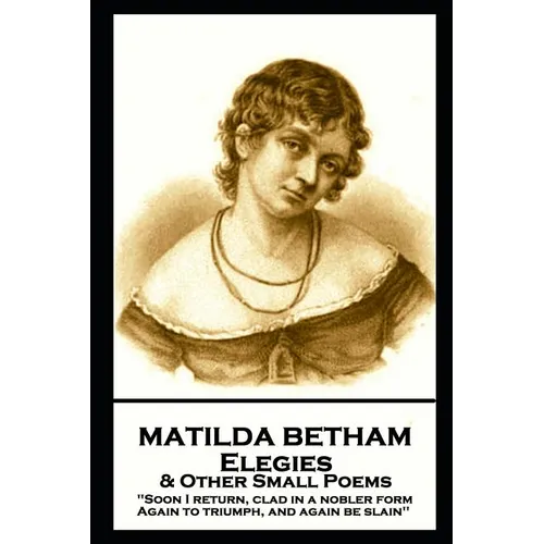 Matilda Betham - Elegies & Other Small Poems: 'Soon I return, Clad in nobler form again to Triumph, And again be slain''