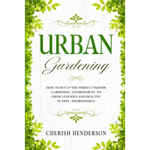 Urban Gardening: How To Set Up The Perfect Indoor Gardening Environment To Grow Luscious and Healthy Plants - Hydroponics