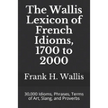 The Wallis Lexicon of French Idioms, 1700 to 2000: 30,000 Idioms, Phrases, Terms of Art, Slang, and Proverbs