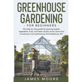 Greenhouse Gardening for Beginners: The Step By Step Guide For Growing Organic Vegetables, Fruits and Herbs All Year Round. Learn How To Build Your Ow
