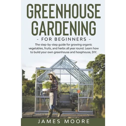 Greenhouse Gardening for Beginners: The Step By Step Guide For Growing Organic Vegetables, Fruits and Herbs All Year Round. Learn How To Build Your Ow