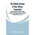 The British Invasion of New Haven, Connecticut: Together with Some Account of Their Landing and Burning the Towns of Fairfield and Norwalk, July, 1779