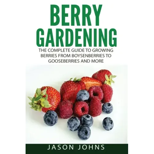 Berry Gardening: The Complete Guide to Berry Gardening from Boysenberries to Gooseberries and More