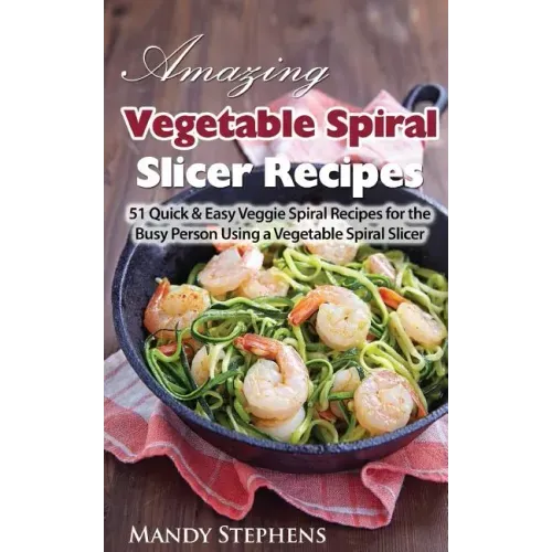 Amazing Vegetable Spiral Slicer Recipes: 51 Quick & Easy Veggie Spiral Recipes for the Busy Person Using a Vegetable Spiral Slicer