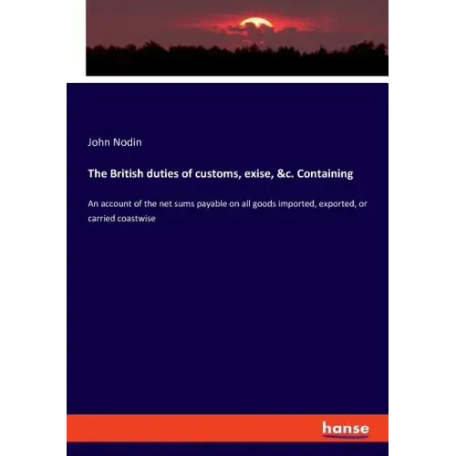 The British duties of customs, exise, &c. Containing: An account of the net sums payable on all goods imported, exported, or carried coastwise