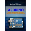 Arduino: Complete Beginners Guide For Arduino - Everything You Need To Know To Get Started