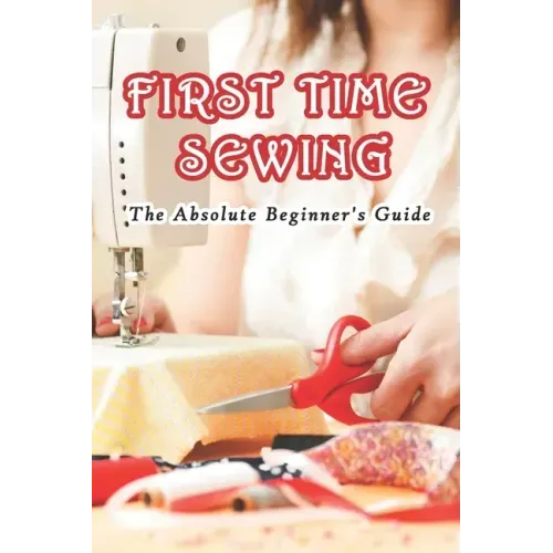 First Time Sewing: The Absolute Beginner's Guide: How To Sew