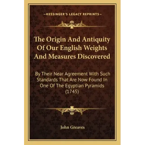 The Origin And Antiquity Of Our English Weights And Measures Discovered: By Their Near Agreement With Such Standards That Are Now Found In One Of The