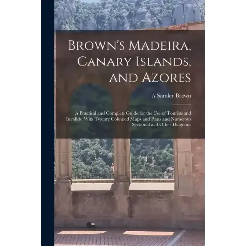 Brown's Madeira, Canary Islands, and Azores: A Practical and Complete Guide for the Use of Tourists and Invalids; With Twenty Coloured Maps and Plans