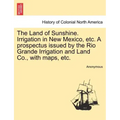 The Land of Sunshine. Irrigation in New Mexico, Etc. a Prospectus Issued by the Rio Grande Irrigation and Land Co., with Maps, Etc.