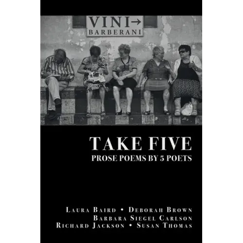 Take Five: PROSE POEMS BY 5 POETS: by Laura Baird, Deborah Brown, Barbara Siegel Carlson, Richard Jackson, & Susan Thomas
