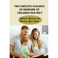 The Complete Guidance Of Bringing Up Children God Way: Biblical Wisdom For Raising Your Child: What Does The Bible Say About Raising Your Child