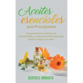 Aceites Esenciales Para Principiantes: Una Guía Para La Curación Con Aromaterapia Y Recetas De Aceites Esenciales Para La Belleza Y La Salud