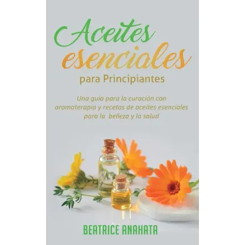 Aceites Esenciales Para Principiantes: Una Guía Para La Curación Con Aromaterapia Y Recetas De Aceites Esenciales Para La Belleza Y La Salud