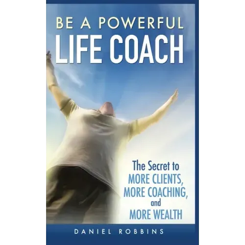 Be a Powerful Life Coach: The Secret to More Clients, More Coaching, and More Wealth