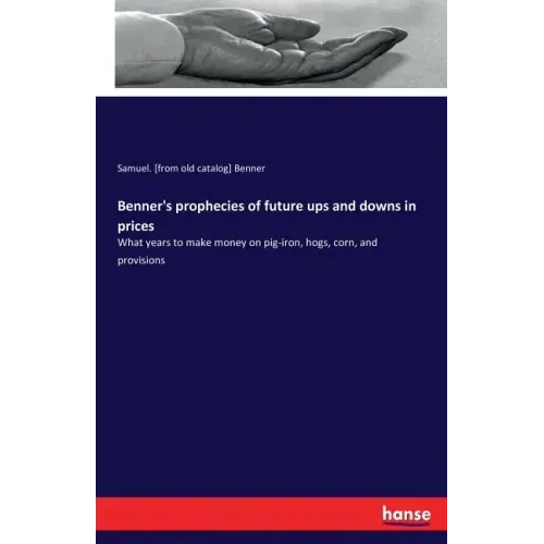 Benner's prophecies of future ups and downs in prices: What years to make money on pig-iron, hogs, corn, and provisions