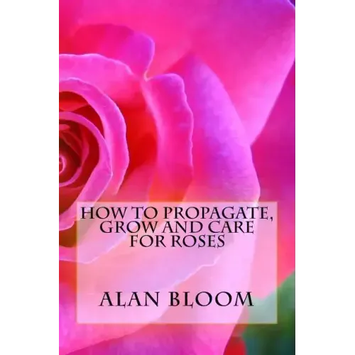 How to Propagate, Grow and Care For Roses: Old Fashioned Know-How for Modern Day Growers