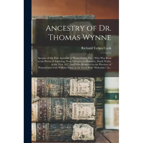 Ancestry of Dr. Thomas Wynne: Speaker of the First Assembly of Pennsylvania, Etc.; Who Was Born in the Parish of Yskeiviog, Near Caerwys, in Flintsh