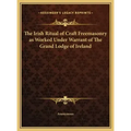 The Irish Ritual of Craft Freemasonry as Worked Under Warrant of The Grand Lodge of Ireland
