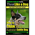 Australian Cattle Dog Training Think Like Me ...But Don't Eat Your Poop!: Here's EXACTLY How to Train Your Australian Cattle Dog