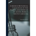 A Medico-botanical Catalogue of the Plants and Ferns of St. John's, Berkly, South-Carolina