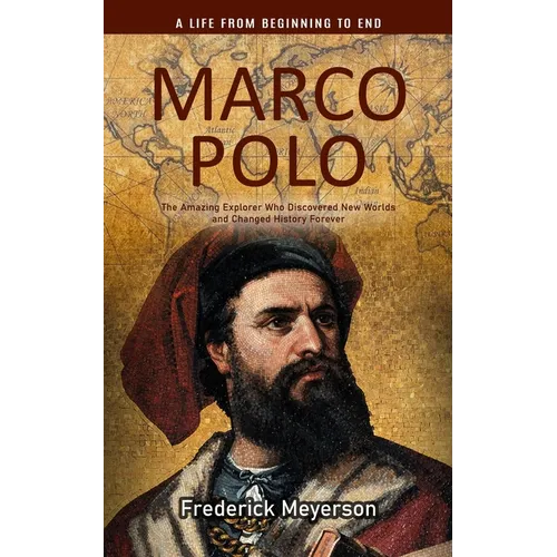 Marco Polo: A Life From Beginning to End (The Amazing Explorer Who Discovered New Worlds and Changed History Forever)