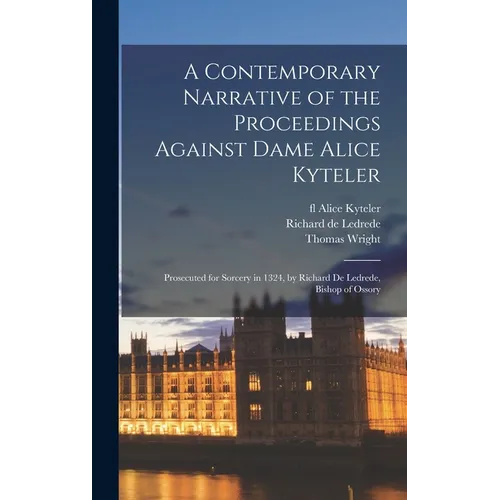 A Contemporary Narrative of the Proceedings Against Dame Alice Kyteler: Prosecuted for Sorcery in 1324, by Richard De Ledrede, Bishop of Ossory