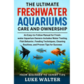 The Ultimate Freshwater Aquariums Care and Ownership: An Easy-to-Follow Manual for Fresh-water Aquarium Owners-Includes Water Testing, Fish Behavior,