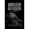 Manipulation and Persuasion: The Ultimate Guide to Understand the Art of the Most Powerful Persuasion Tactics and Mind Control Techniques