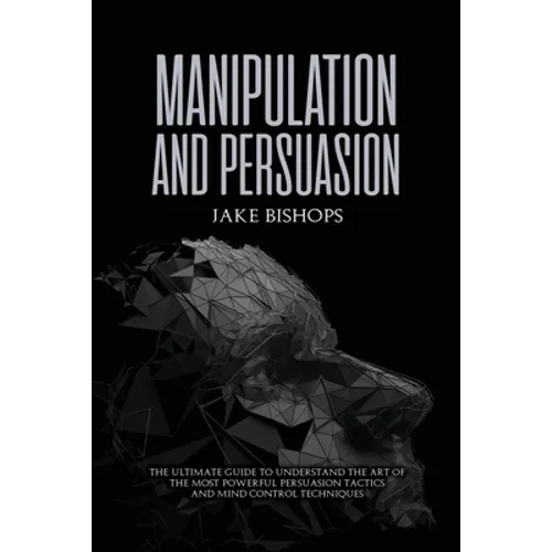 Manipulation and Persuasion: The Ultimate Guide to Understand the Art of the Most Powerful Persuasion Tactics and Mind Control Techniques