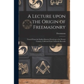 A Lecture Upon the Origin of Freemasonry [microform]: Traced From the Earliest Known Period up to the Present Century, Collected From Authentic Record