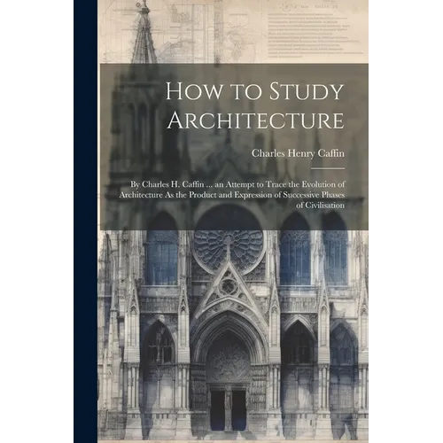 How to Study Architecture: By Charles H. Caffin ... an Attempt to Trace the Evolution of Architecture As the Product and Expression of Successive