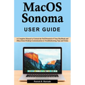 macOS Sonoma User Guide: A Complete Manual to Unlock the Full Potential of Your MacBook and iMacs from Desktop Customization to Troubleshooting