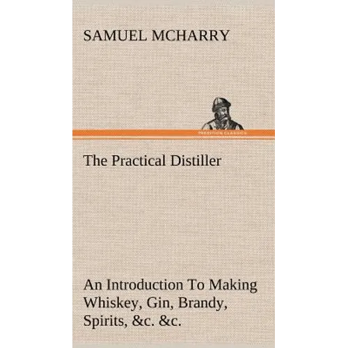The Practical Distiller An Introduction To Making Whiskey, Gin, Brandy, Spirits, &c. &c. of Better Quality, and in Larger Quantities, than Produced by