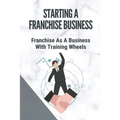 Starting A Franchise Business: Franchise As A Business With Training Wheels: Guide To Franchise Your Business