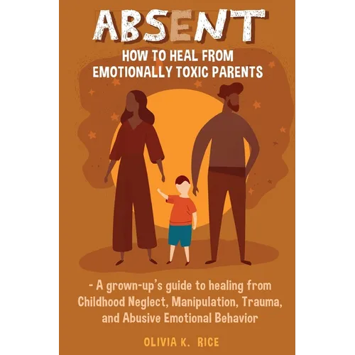 Absent: How to Heal from Emotionally Toxic Parents - A Grown-Up's Guide to Healing from Childhood Neglect, Manipulation, Trauma, and Abusive Emotional