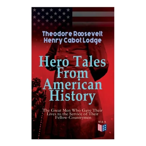 Hero Tales From American History -The Great Men Who Gave Their Lives to the Service of Their Fellow-Countrymen: George Washington, Daniel Boone, Franc