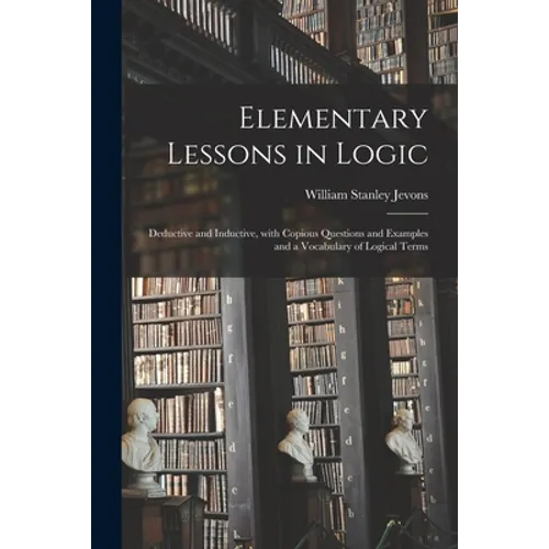 Elementary Lessons in Logic: Deductive and Inductive, With Copious Questions and Examples and a Vocabulary of Logical Terms