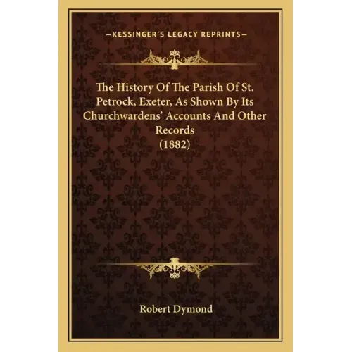The History Of The Parish Of St. Petrock, Exeter, As Shown By Its Churchwardens' Accounts And Other Records (1882)