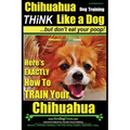Chihuahua Dog Training - Think Like a Dog...but Don't Eat Your Poop!: Chihuahua Breed Expert Training - Here's EXACTLY How to Train Your Chihuahua